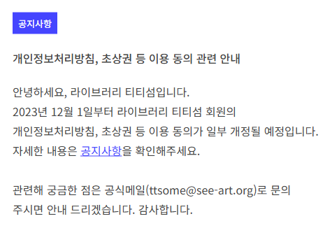 공지사항
개인정보처리방침, 초상권 등 이용 동의 관련 안내
안녕하세요, 라이브러리 티티섬입니다.
2023년 12월 1일부터 라이브러리 티티섬 회원의 개인정보처리방침, 초상권 등 이용 동의가 일부 개정될 예정입니다. 자세한 내용은 공지사항을 확인해주세요.

관련해 궁금한 점은 공식메일(ttsome@see-art.org)로 문의 주시면 안내 드리겠습니다. 감사합니다.